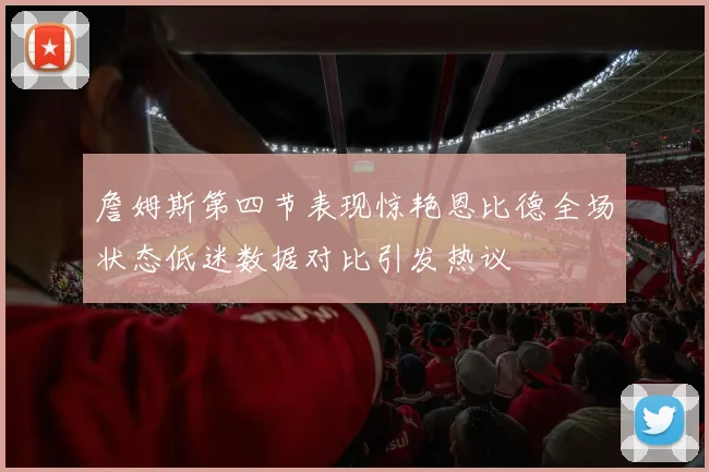 詹姆斯第四节表现惊艳恩比德全场状态低迷数据对比引发热议