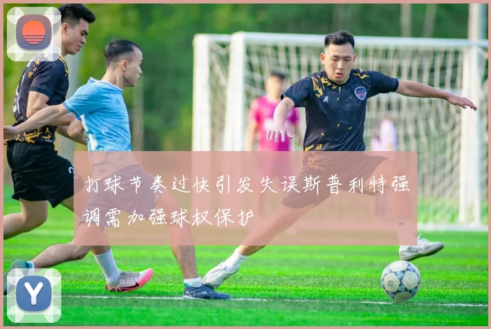 打球节奏过快引发失误斯普利特强调需加强球权保护