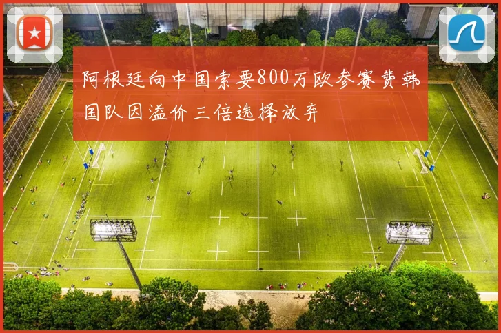阿根廷向中国索要800万欧参赛费韩国队因溢价三倍选择放弃