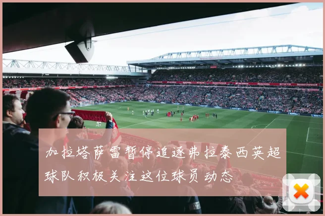 加拉塔萨雷暂停追逐弗拉泰西英超球队积极关注这位球员动态
