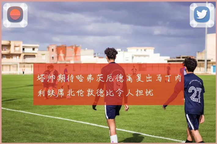 塔帅期待哈弗茨厄德高复出马丁内利缺席北伦敦德比令人担忧