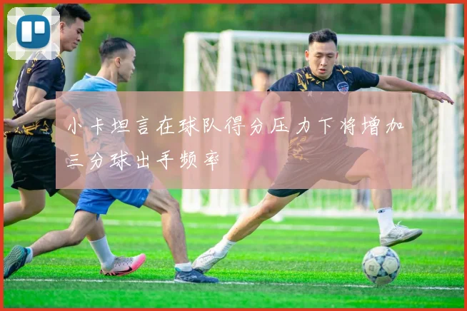 小卡坦言在球队得分压力下将增加三分球出手频率