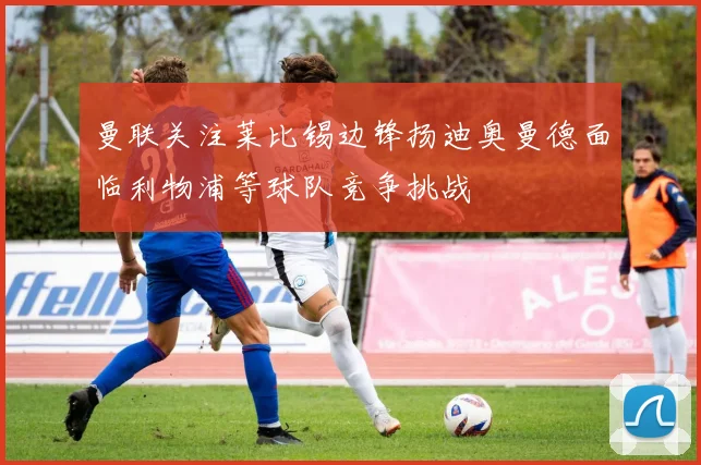 曼联关注莱比锡边锋扬迪奥曼德面临利物浦等球队竞争挑战