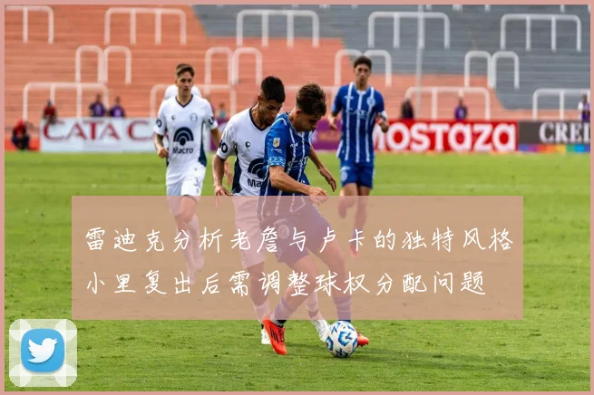 雷迪克分析老詹与卢卡的独特风格小里复出后需调整球权分配问题
