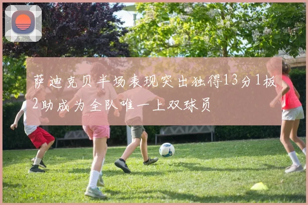 萨迪克贝半场表现突出独得13分1板2助成为全队唯一上双球员