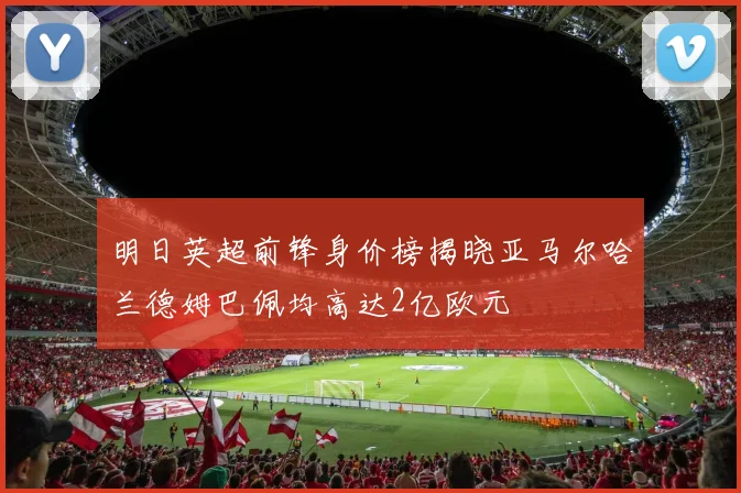 明日英超前锋身价榜揭晓亚马尔哈兰德姆巴佩均高达2亿欧元