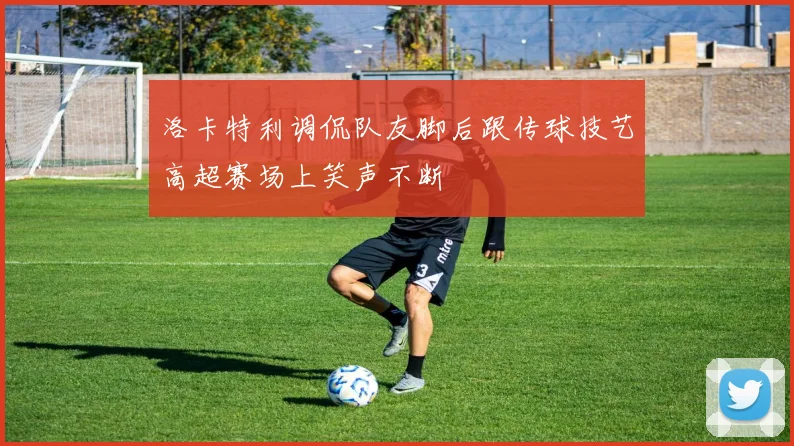 洛卡特利调侃队友脚后跟传球技艺高超赛场上笑声不断