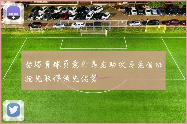 赫塔费球员意外乌龙助攻马竞借机抢先取得领先优势