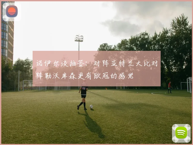 诺伊尔谈抽签：对阵亚特兰大比对阵勒沃库森更有欧冠的感觉
