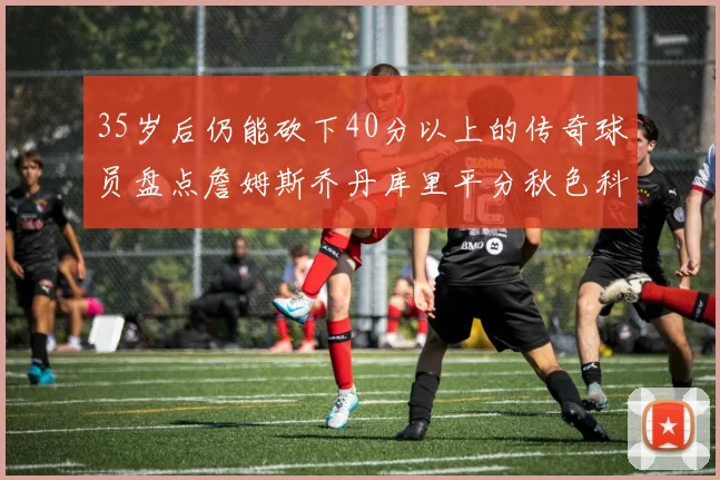 35岁后仍能砍下40分以上的传奇球员盘点詹姆斯乔丹库里平分秋色科比60分马龙曾获MVP