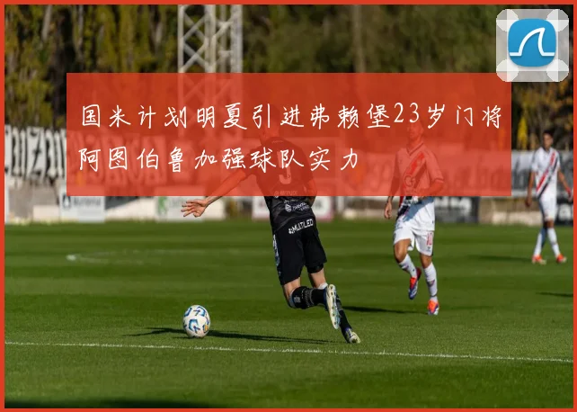 国米计划明夏引进弗赖堡23岁门将阿图伯鲁加强球队实力