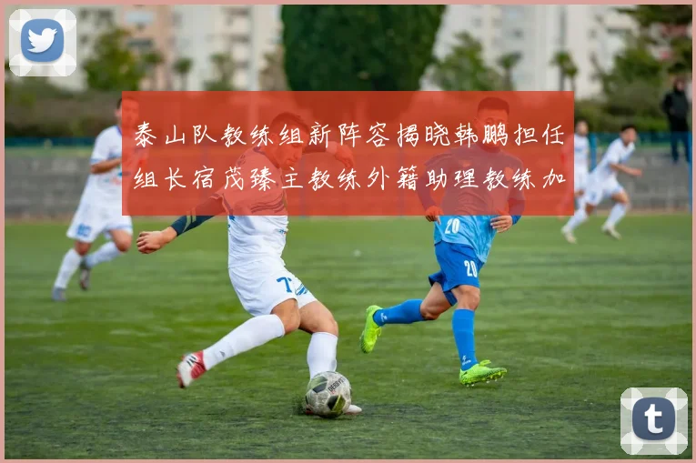 泰山队教练组新阵容揭晓韩鹏担任组长宿茂臻主教练外籍助理教练加盟