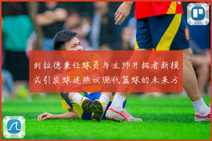 利拉德兼任球员与主帅开拓者新模式引发球迷热议现代篮球的未来方向