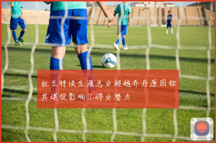 杜兰特谈生涯总分超越乔丹原因称其退役影响了得分潜力