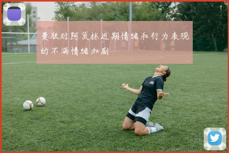 曼联对阿莫林近期情绪和行为表现的不满情绪加剧