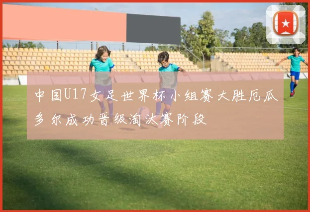 中国U17女足世界杯小组赛大胜厄瓜多尔成功晋级淘汰赛阶段