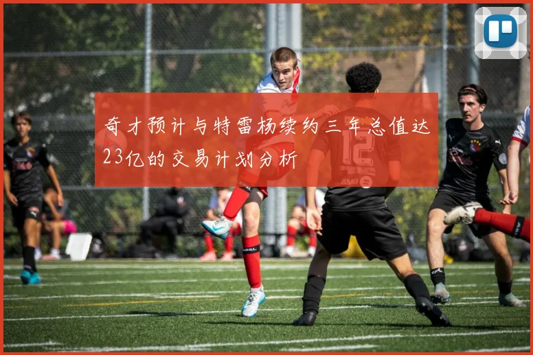 奇才预计与特雷杨续约三年总值达23亿的交易计划分析