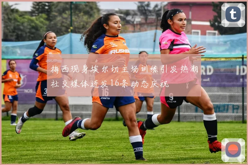 梅西现身埃尔切主场训练引发热潮社交媒体连发16条动态庆祝