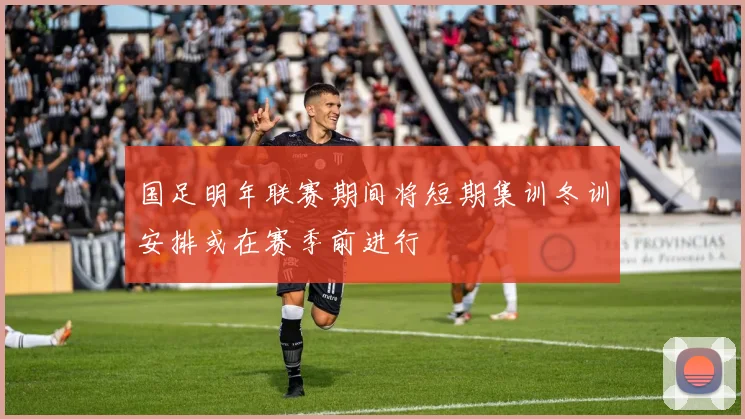 国足明年联赛期间将短期集训冬训安排或在赛季前进行